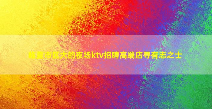 临夏市区大的夜场ktv招聘高端店寻有志之士
